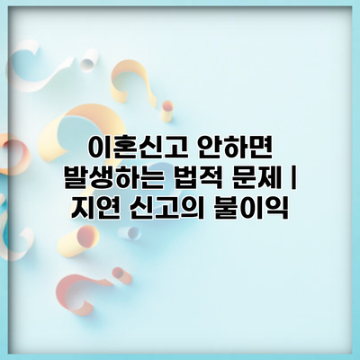 이혼신고 안하면 발생하는 법적 문제 | 지연 신고의 불이익